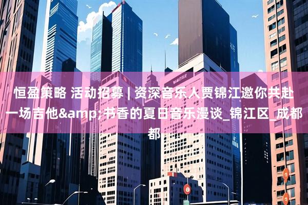 恒盈策略 活动招募 | 资深音乐人贾锦江邀你共赴一场吉他&书香的夏日音乐漫谈_锦江区_成都