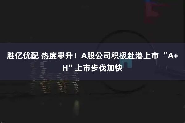 胜亿优配 热度攀升！A股公司积极赴港上市 “A+H”上市步伐加快