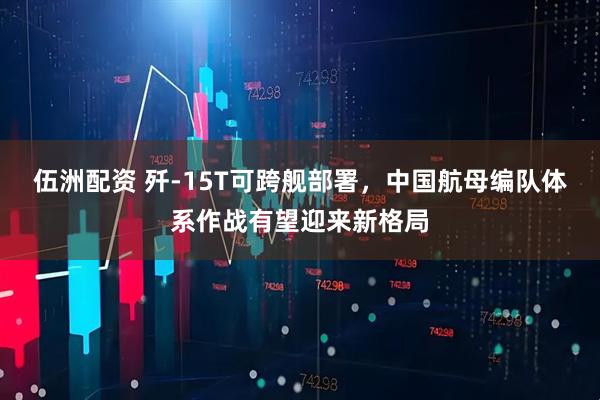 伍洲配资 歼-15T可跨舰部署，中国航母编队体系作战有望迎来新格局