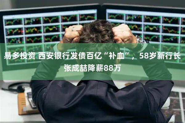 易多投资 西安银行发债百亿“补血”，58岁新行长张成喆降薪88万