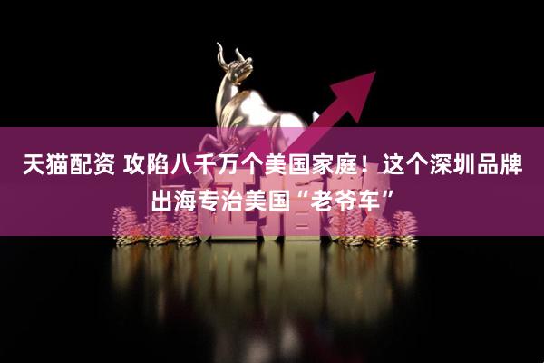 天猫配资 攻陷八千万个美国家庭！这个深圳品牌出海专治美国“老爷车”