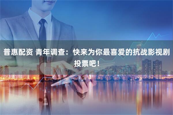 普惠配资 青年调查：快来为你最喜爱的抗战影视剧投票吧！