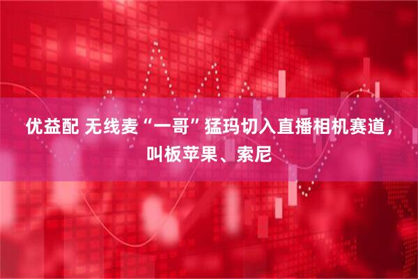 优益配 无线麦“一哥”猛玛切入直播相机赛道，叫板苹果、索尼