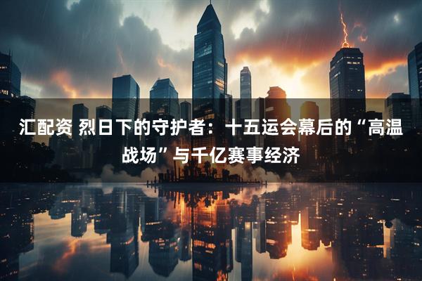 汇配资 烈日下的守护者：十五运会幕后的“高温战场”与千亿赛事经济