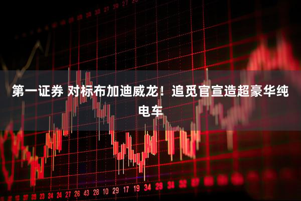 第一证券 对标布加迪威龙！追觅官宣造超豪华纯电车