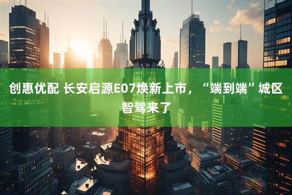 创惠优配 长安启源E07焕新上市，“端到端”城区智驾来了