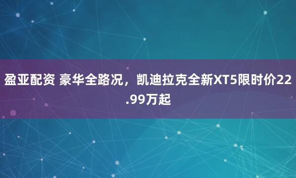 盈亚配资 豪华全路况，凯迪拉克全新XT5限时价22.99万起