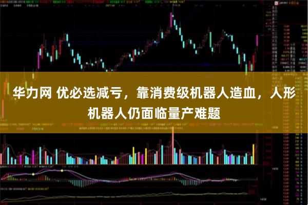 华力网 优必选减亏，靠消费级机器人造血，人形机器人仍面临量产难题