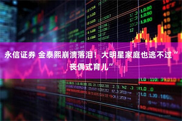 永信证券 金泰熙崩溃落泪！大明星家庭也逃不过“丧偶式育儿”