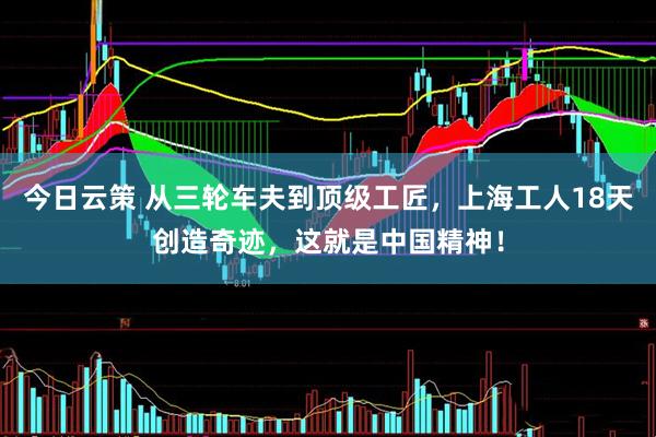 今日云策 从三轮车夫到顶级工匠，上海工人18天创造奇迹，这就是中国精神！