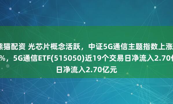 熊猫配资 光芯片概念活跃，中证5G通信主题指数上涨0.20%，5G通信ETF(515050)近19个交易日净流入2.70亿元