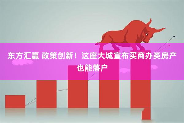 东方汇赢 政策创新！这座大城宣布买商办类房产也能落户