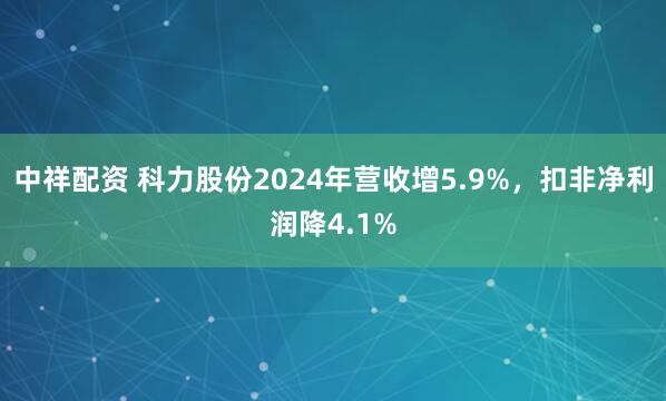 中祥配资 科力股份2024年营收增5.9%，扣非净利润降4.1%