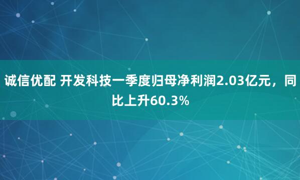 诚信优配 开发科技一季度归母净利润2.03亿元，同比上升60.3%