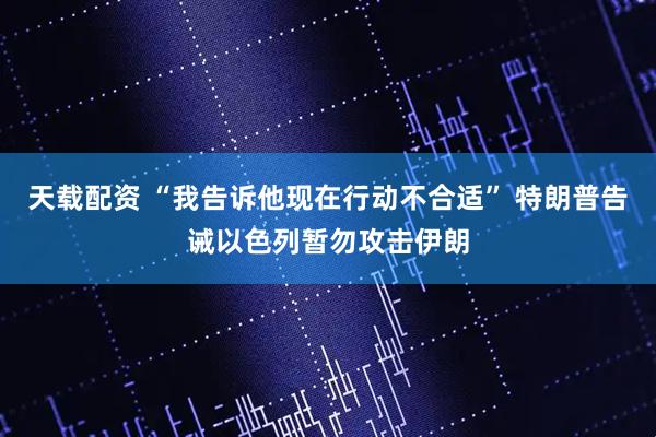天载配资 “我告诉他现在行动不合适” 特朗普告诫以色列暂勿攻击伊朗