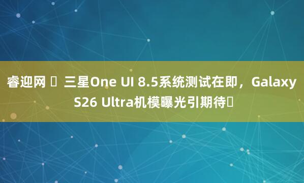 睿迎网 ​三星One UI 8.5系统测试在即，Galaxy S26 Ultra机模曝光引期待​