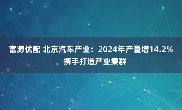 富源优配 北京汽车产业：2024年产量增14.2%，携手打造产业集群