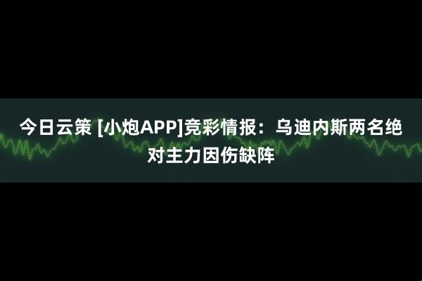 今日云策 [小炮APP]竞彩情报：乌迪内斯两名绝对主力因伤缺阵