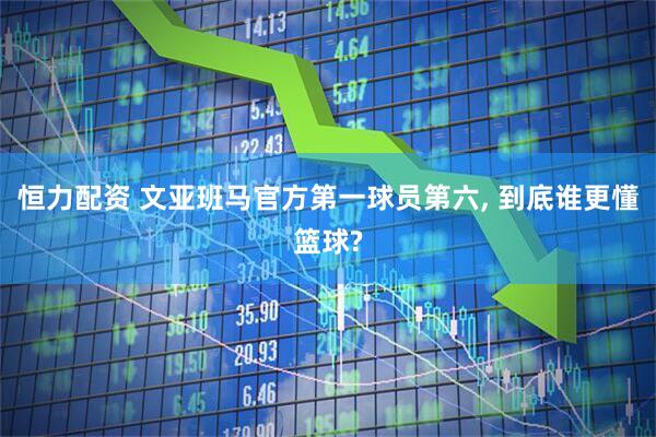恒力配资 文亚班马官方第一球员第六, 到底谁更懂篮球?