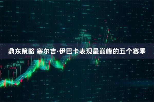 鼎东策略 塞尔吉·伊巴卡表现最巅峰的五个赛季